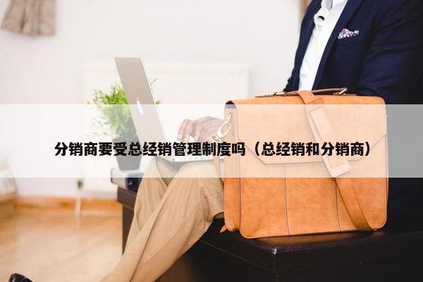 分销商要受总经销管理制度吗（总经销和分销商）