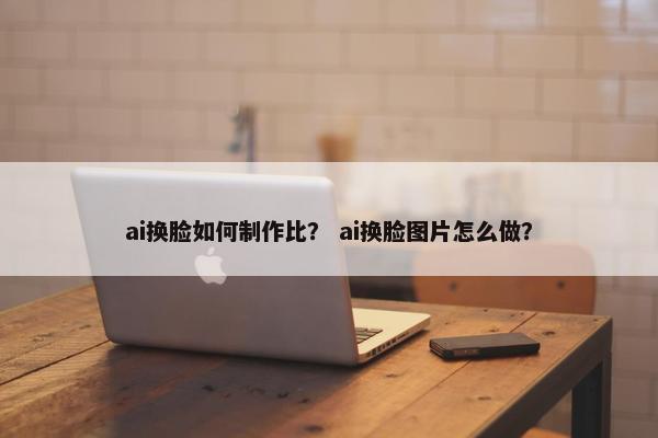 ai换脸如何制作比？ ai换脸图片怎么做？