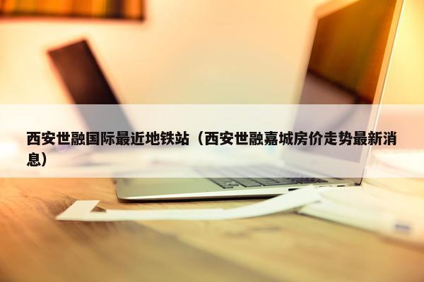 西安世融国际最近地铁站（西安世融嘉城房价走势最新消息）