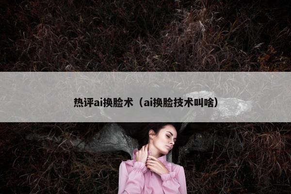 热评ai换脸术（ai换脸技术叫啥）