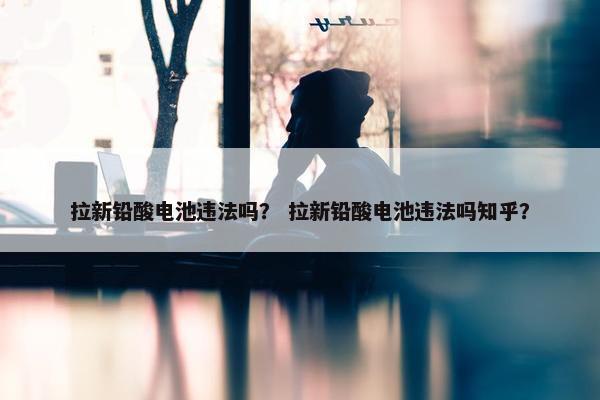 拉新铅酸电池违法吗？ 拉新铅酸电池违法吗知乎？