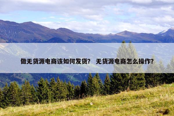 做无货源电商该如何发货？ 无货源电商怎么操作？
