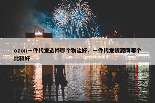 ozon一件代发选择哪个物流好，一件代发货源网哪个比较好