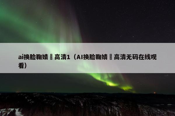 ai换脸鞠婧祎高清1（AI换脸鞠婧祎高清无码在线观看）