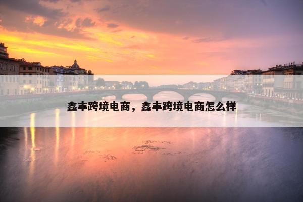 鑫丰跨境电商，鑫丰跨境电商怎么样