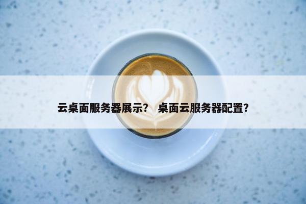 云桌面服务器展示？ 桌面云服务器配置？