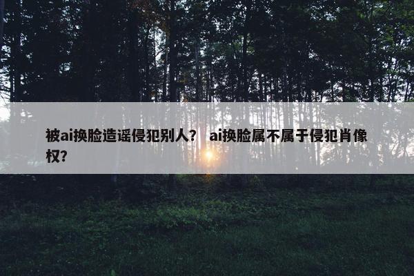 被ai换脸造谣侵犯别人？ ai换脸属不属于侵犯肖像权？