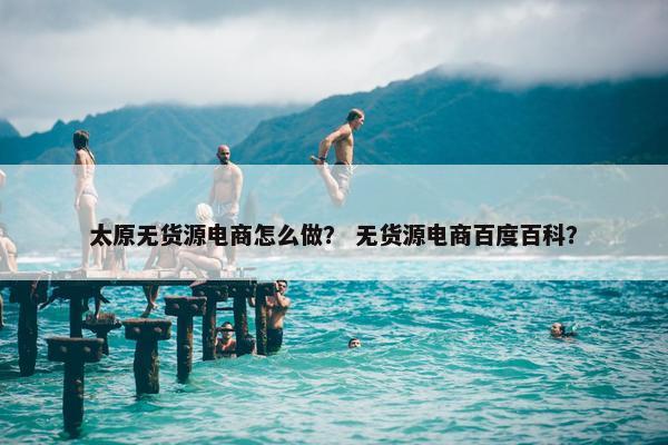太原无货源电商怎么做？ 无货源电商百度百科？