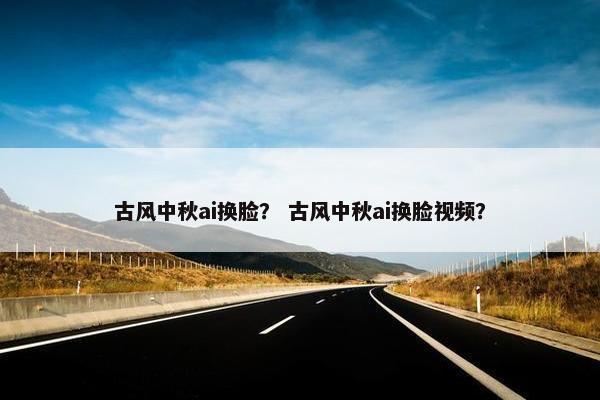 古风中秋ai换脸？ 古风中秋ai换脸视频？