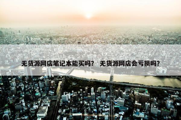 无货源网店笔记本能买吗？ 无货源网店会亏损吗？
