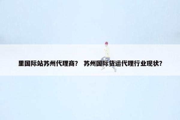 里国际站苏州代理商？ 苏州国际货运代理行业现状？