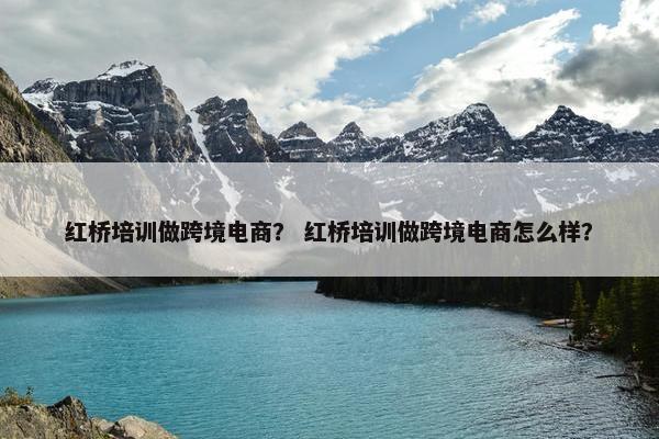 红桥培训做跨境电商？ 红桥培训做跨境电商怎么样？
