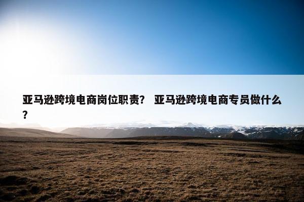 亚马逊跨境电商岗位职责？ 亚马逊跨境电商专员做什么？