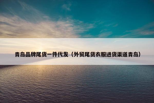 青岛品牌尾货一件代发（外贸尾货衣服进货渠道青岛）