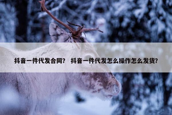 抖音一件代发合同？ 抖音一件代发怎么操作怎么发货？