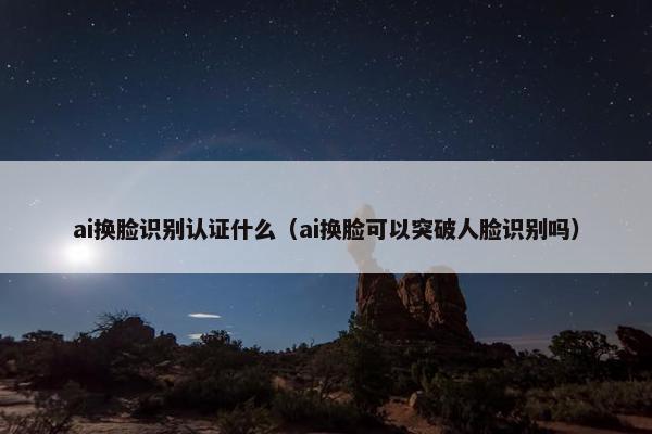 ai换脸识别认证什么（ai换脸可以突破人脸识别吗）