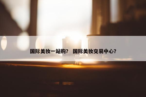 国际美妆一站购？ 国际美妆交易中心？