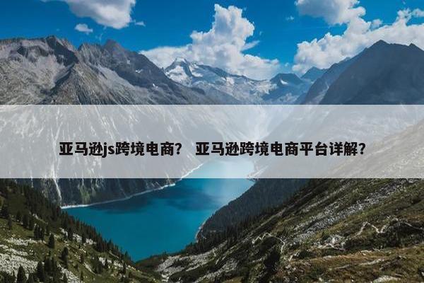 亚马逊js跨境电商？ 亚马逊跨境电商平台详解？