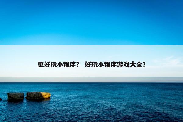 更好玩小程序？ 好玩小程序游戏大全？
