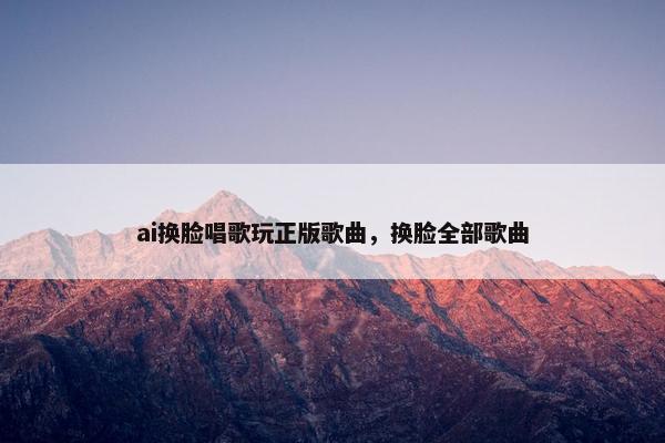 ai换脸唱歌玩正版歌曲，换脸全部歌曲