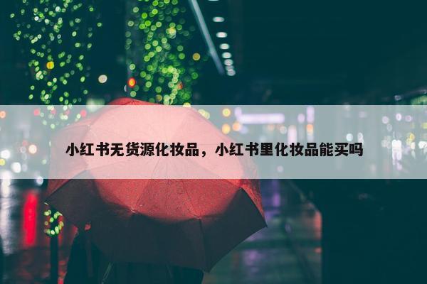 小红书无货源化妆品，小红书里化妆品能买吗