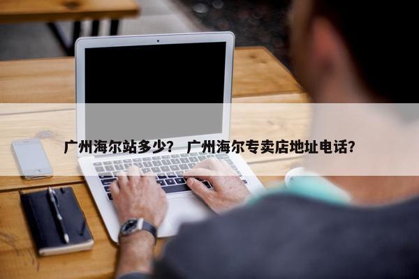 广州海尔站多少？ 广州海尔专卖店地址电话？