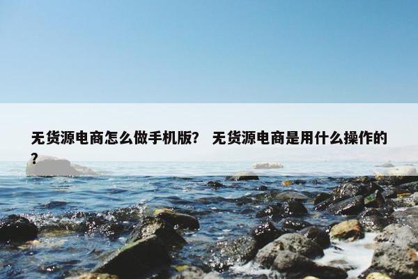 无货源电商怎么做手机版？ 无货源电商是用什么操作的？