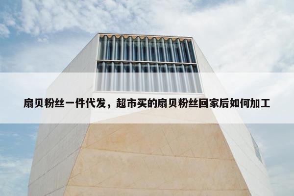 扇贝粉丝一件代发，超市买的扇贝粉丝回家后如何加工