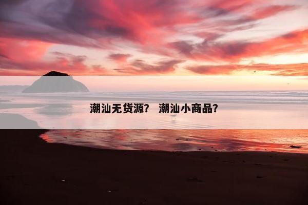 潮汕无货源？ 潮汕小商品？