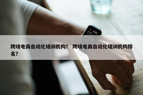 跨境电商自动化培训机构？ 跨境电商自动化培训机构排名？