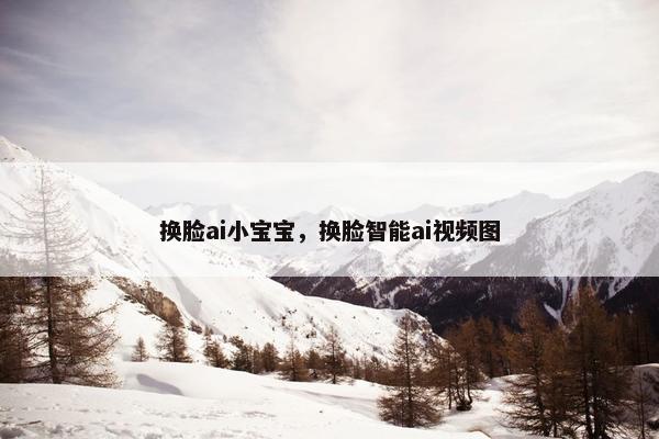 换脸ai小宝宝，换脸智能ai视频图