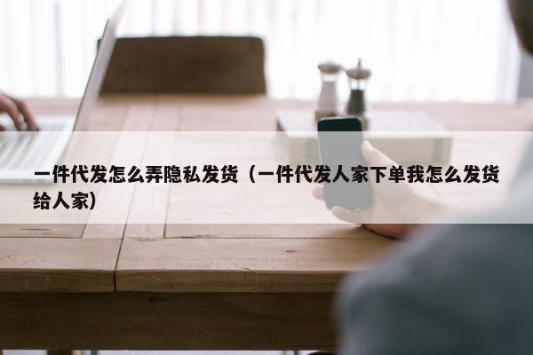 一件代发怎么弄隐私发货（一件代发人家下单我怎么发货给人家）