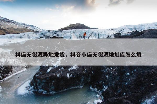 抖店无货源异地发货，抖音小店无货源地址库怎么填