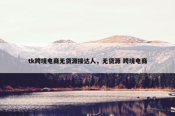 tk跨境电商无货源接达人，无货源 跨境电商