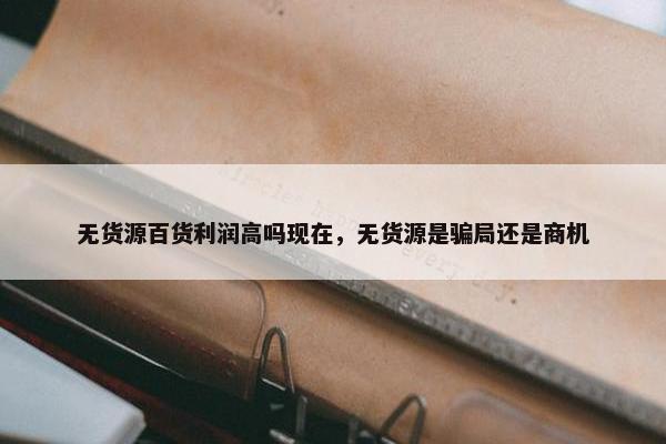 无货源百货利润高吗现在，无货源是骗局还是商机
