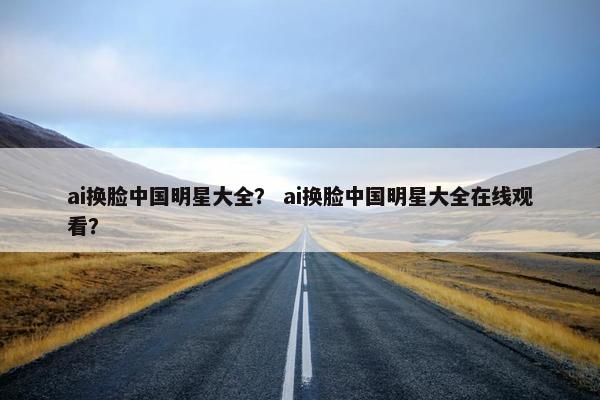 ai换脸中国明星大全？ ai换脸中国明星大全在线观看？