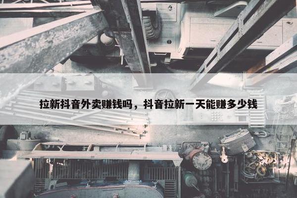 拉新抖音外卖赚钱吗，抖音拉新一天能赚多少钱