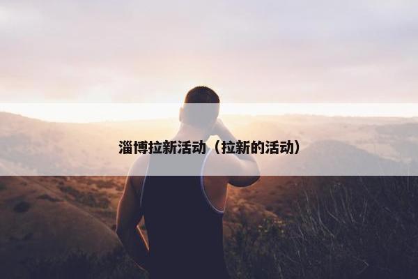淄博拉新活动（拉新的活动）
