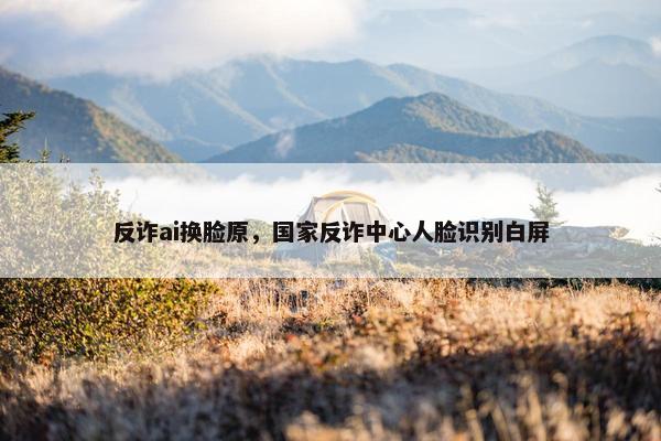 反诈ai换脸原，国家反诈中心人脸识别白屏