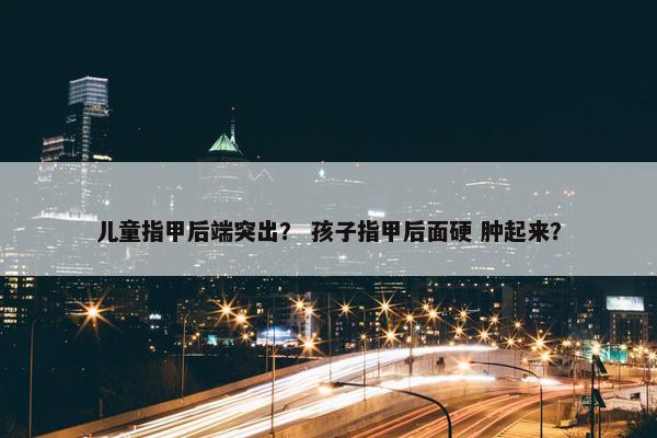 儿童指甲后端突出？ 孩子指甲后面硬 肿起来？