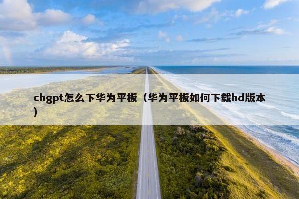 chgpt怎么下华为平板（华为平板如何下载hd版本）