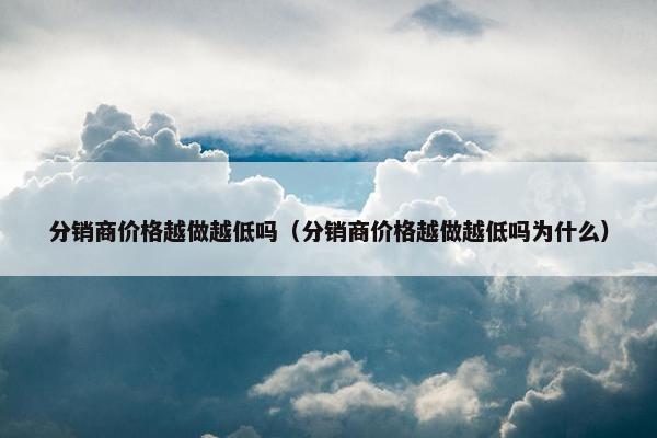分销商价格越做越低吗（分销商价格越做越低吗为什么）