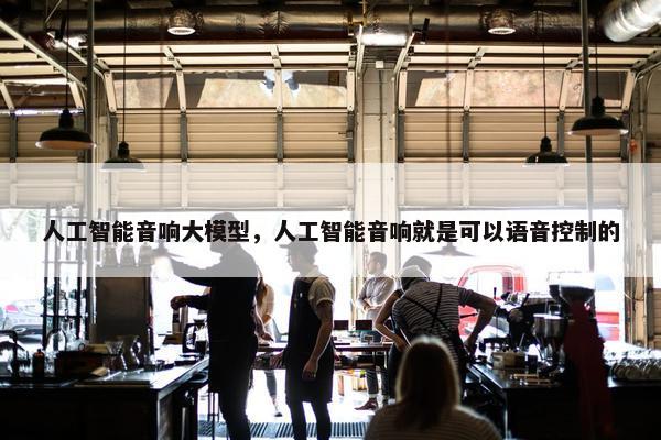 人工智能音响大模型，人工智能音响就是可以语音控制的