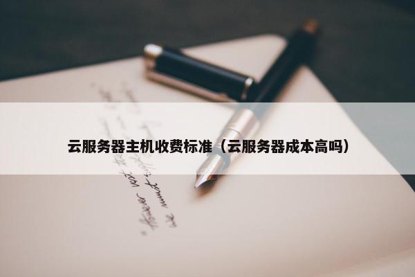 云服务器主机收费标准（云服务器成本高吗）
