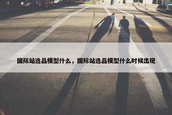 国际站选品模型什么，国际站选品模型什么时候出现