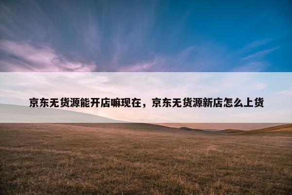 京东无货源能开店嘛现在，京东无货源新店怎么上货