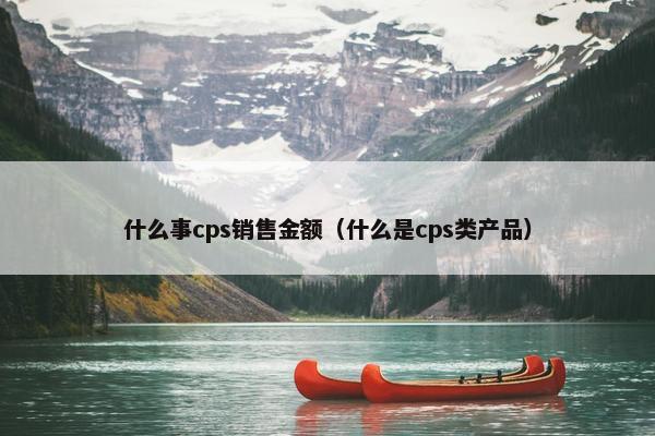 什么事cps销售金额（什么是cps类产品）