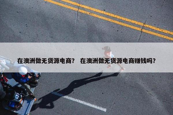 在澳洲做无货源电商？ 在澳洲做无货源电商赚钱吗？