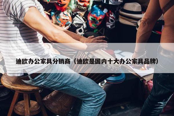 迪欧办公家具分销商（迪欧是国内十大办公家具品牌）