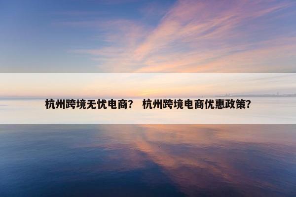杭州跨境无忧电商？ 杭州跨境电商优惠政策？